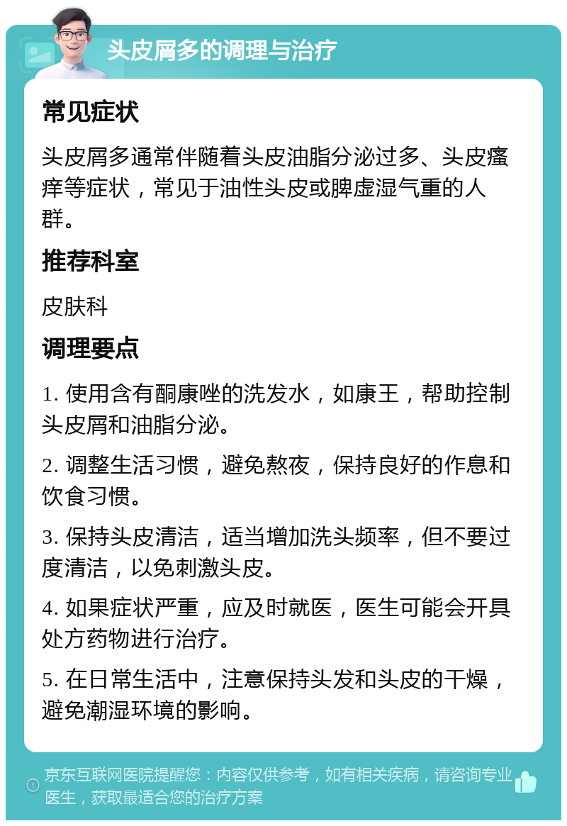 头皮屑多的调理与治疗 常见症状 头皮屑多通常伴随着头皮油脂分泌过多、头皮瘙痒等症状，常见于油性头皮或脾虚湿气重的人群。 推荐科室 皮肤科 调理要点 1. 使用含有酮康唑的洗发水，如康王，帮助控制头皮屑和油脂分泌。 2. 调整生活习惯，避免熬夜，保持良好的作息和饮食习惯。 3. 保持头皮清洁，适当增加洗头频率，但不要过度清洁，以免刺激头皮。 4. 如果症状严重，应及时就医，医生可能会开具处方药物进行治疗。 5. 在日常生活中，注意保持头发和头皮的干燥，避免潮湿环境的影响。