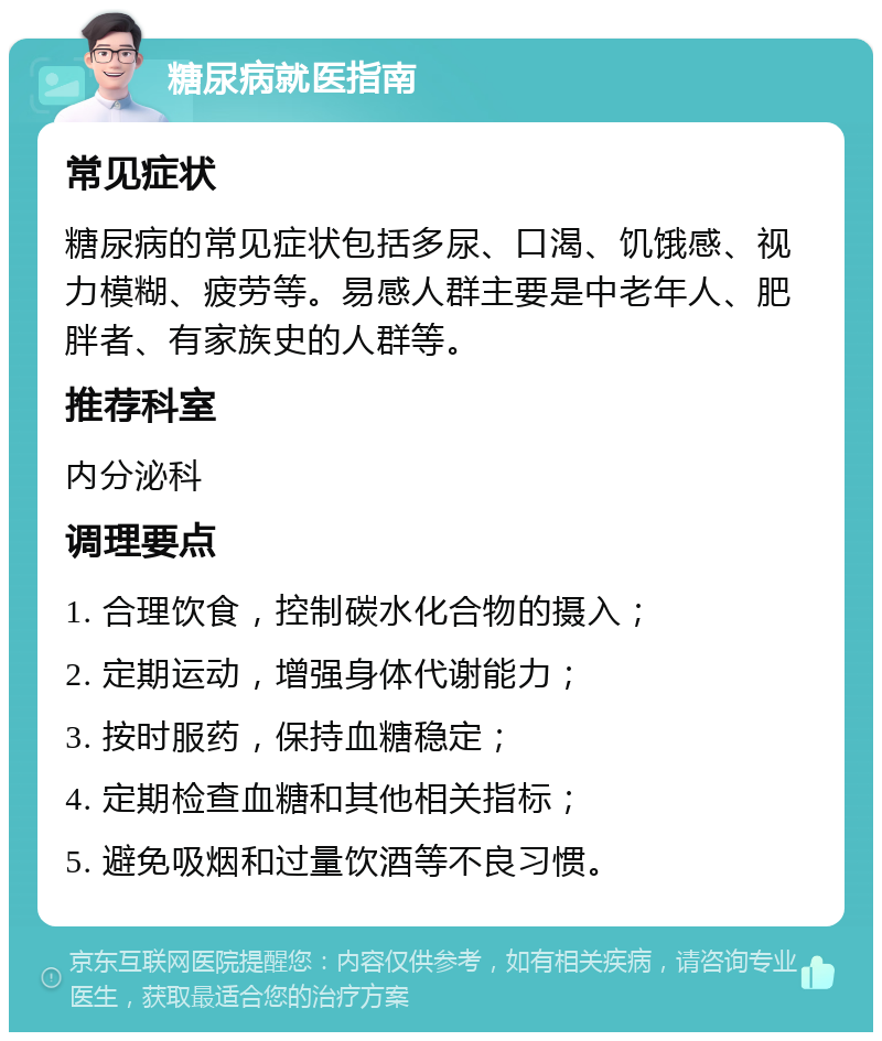 糖尿病就医指南 常见症状 糖尿病的常见症状包括多尿、口渴、饥饿感、视力模糊、疲劳等。易感人群主要是中老年人、肥胖者、有家族史的人群等。 推荐科室 内分泌科 调理要点 1. 合理饮食，控制碳水化合物的摄入； 2. 定期运动，增强身体代谢能力； 3. 按时服药，保持血糖稳定； 4. 定期检查血糖和其他相关指标； 5. 避免吸烟和过量饮酒等不良习惯。