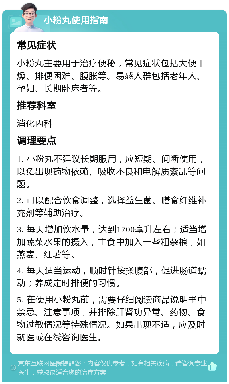 小粉丸使用指南 常见症状 小粉丸主要用于治疗便秘，常见症状包括大便干燥、排便困难、腹胀等。易感人群包括老年人、孕妇、长期卧床者等。 推荐科室 消化内科 调理要点 1. 小粉丸不建议长期服用，应短期、间断使用，以免出现药物依赖、吸收不良和电解质紊乱等问题。 2. 可以配合饮食调整，选择益生菌、膳食纤维补充剂等辅助治疗。 3. 每天增加饮水量，达到1700毫升左右；适当增加蔬菜水果的摄入，主食中加入一些粗杂粮，如燕麦、红薯等。 4. 每天适当运动，顺时针按揉腹部，促进肠道蠕动；养成定时排便的习惯。 5. 在使用小粉丸前，需要仔细阅读商品说明书中禁忌、注意事项，并排除肝肾功异常、药物、食物过敏情况等特殊情况。如果出现不适，应及时就医或在线咨询医生。