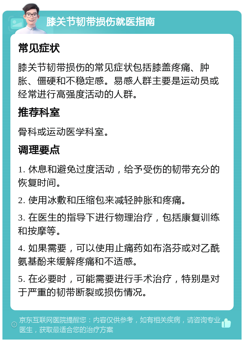 膝关节韧带损伤就医指南 常见症状 膝关节韧带损伤的常见症状包括膝盖疼痛、肿胀、僵硬和不稳定感。易感人群主要是运动员或经常进行高强度活动的人群。 推荐科室 骨科或运动医学科室。 调理要点 1. 休息和避免过度活动，给予受伤的韧带充分的恢复时间。 2. 使用冰敷和压缩包来减轻肿胀和疼痛。 3. 在医生的指导下进行物理治疗，包括康复训练和按摩等。 4. 如果需要，可以使用止痛药如布洛芬或对乙酰氨基酚来缓解疼痛和不适感。 5. 在必要时，可能需要进行手术治疗，特别是对于严重的韧带断裂或损伤情况。