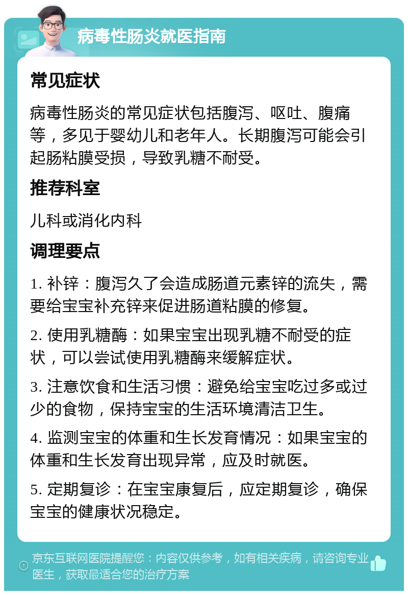 病毒性肠炎就医指南 常见症状 病毒性肠炎的常见症状包括腹泻、呕吐、腹痛等，多见于婴幼儿和老年人。长期腹泻可能会引起肠粘膜受损，导致乳糖不耐受。 推荐科室 儿科或消化内科 调理要点 1. 补锌：腹泻久了会造成肠道元素锌的流失，需要给宝宝补充锌来促进肠道粘膜的修复。 2. 使用乳糖酶：如果宝宝出现乳糖不耐受的症状，可以尝试使用乳糖酶来缓解症状。 3. 注意饮食和生活习惯：避免给宝宝吃过多或过少的食物，保持宝宝的生活环境清洁卫生。 4. 监测宝宝的体重和生长发育情况：如果宝宝的体重和生长发育出现异常，应及时就医。 5. 定期复诊：在宝宝康复后，应定期复诊，确保宝宝的健康状况稳定。