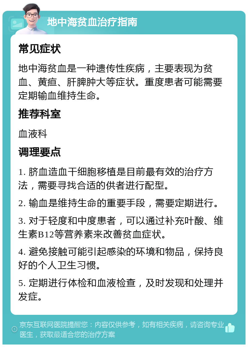 地中海贫血治疗指南 常见症状 地中海贫血是一种遗传性疾病，主要表现为贫血、黄疸、肝脾肿大等症状。重度患者可能需要定期输血维持生命。 推荐科室 血液科 调理要点 1. 脐血造血干细胞移植是目前最有效的治疗方法，需要寻找合适的供者进行配型。 2. 输血是维持生命的重要手段，需要定期进行。 3. 对于轻度和中度患者，可以通过补充叶酸、维生素B12等营养素来改善贫血症状。 4. 避免接触可能引起感染的环境和物品，保持良好的个人卫生习惯。 5. 定期进行体检和血液检查，及时发现和处理并发症。