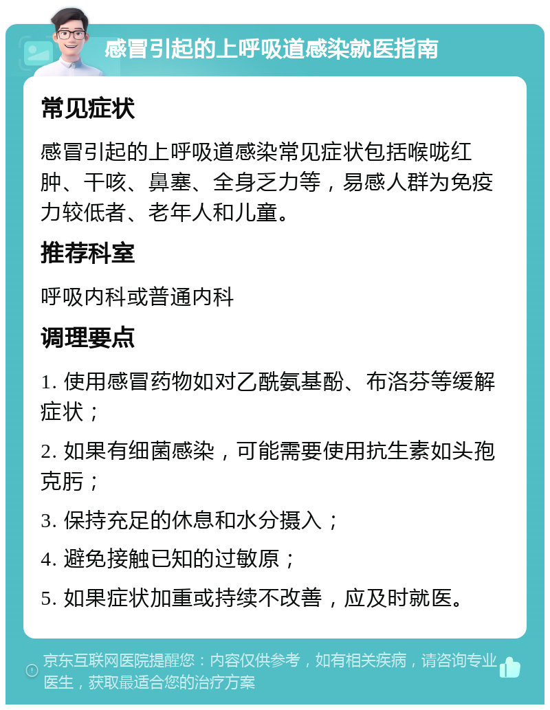 感冒引起的上呼吸道感染就医指南 常见症状 感冒引起的上呼吸道感染常见症状包括喉咙红肿、干咳、鼻塞、全身乏力等，易感人群为免疫力较低者、老年人和儿童。 推荐科室 呼吸内科或普通内科 调理要点 1. 使用感冒药物如对乙酰氨基酚、布洛芬等缓解症状； 2. 如果有细菌感染，可能需要使用抗生素如头孢克肟； 3. 保持充足的休息和水分摄入； 4. 避免接触已知的过敏原； 5. 如果症状加重或持续不改善，应及时就医。