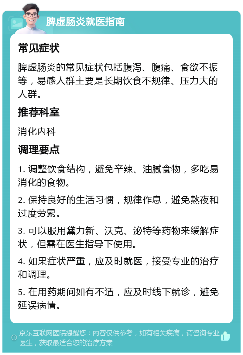 脾虚肠炎就医指南 常见症状 脾虚肠炎的常见症状包括腹泻、腹痛、食欲不振等，易感人群主要是长期饮食不规律、压力大的人群。 推荐科室 消化内科 调理要点 1. 调整饮食结构，避免辛辣、油腻食物，多吃易消化的食物。 2. 保持良好的生活习惯，规律作息，避免熬夜和过度劳累。 3. 可以服用黛力新、沃克、泌特等药物来缓解症状，但需在医生指导下使用。 4. 如果症状严重，应及时就医，接受专业的治疗和调理。 5. 在用药期间如有不适，应及时线下就诊，避免延误病情。