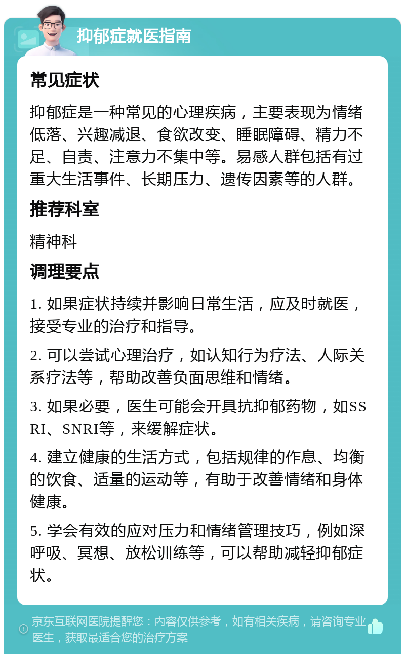 抑郁症就医指南 常见症状 抑郁症是一种常见的心理疾病，主要表现为情绪低落、兴趣减退、食欲改变、睡眠障碍、精力不足、自责、注意力不集中等。易感人群包括有过重大生活事件、长期压力、遗传因素等的人群。 推荐科室 精神科 调理要点 1. 如果症状持续并影响日常生活，应及时就医，接受专业的治疗和指导。 2. 可以尝试心理治疗，如认知行为疗法、人际关系疗法等，帮助改善负面思维和情绪。 3. 如果必要，医生可能会开具抗抑郁药物，如SSRI、SNRI等，来缓解症状。 4. 建立健康的生活方式，包括规律的作息、均衡的饮食、适量的运动等，有助于改善情绪和身体健康。 5. 学会有效的应对压力和情绪管理技巧，例如深呼吸、冥想、放松训练等，可以帮助减轻抑郁症状。