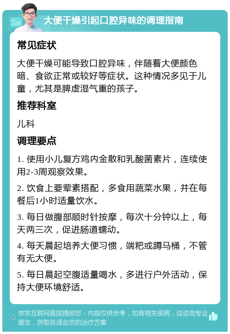 大便干燥引起口腔异味的调理指南 常见症状 大便干燥可能导致口腔异味，伴随着大便颜色暗、食欲正常或较好等症状。这种情况多见于儿童，尤其是脾虚湿气重的孩子。 推荐科室 儿科 调理要点 1. 使用小儿复方鸡内金散和乳酸菌素片，连续使用2-3周观察效果。 2. 饮食上要荤素搭配，多食用蔬菜水果，并在每餐后1小时适量饮水。 3. 每日做腹部顺时针按摩，每次十分钟以上，每天两三次，促进肠道蠕动。 4. 每天晨起培养大便习惯，端粑或蹲马桶，不管有无大便。 5. 每日晨起空腹适量喝水，多进行户外活动，保持大便环境舒适。