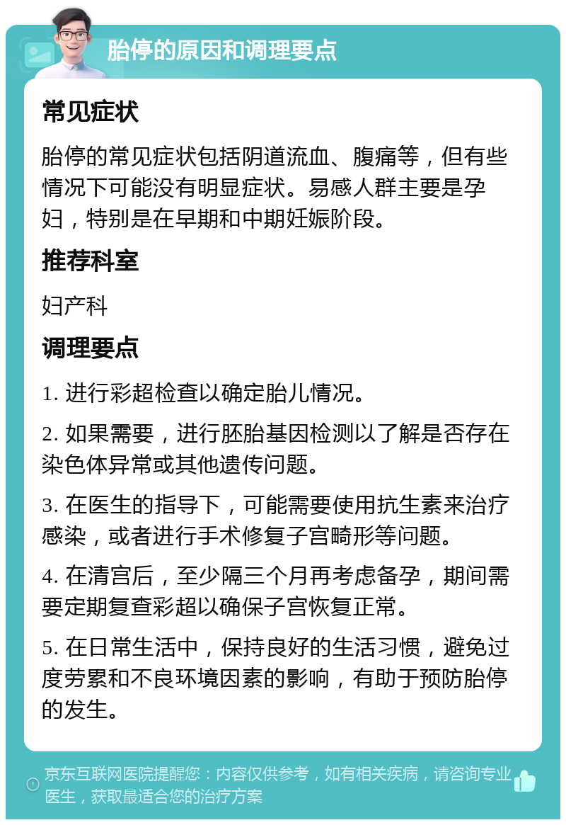 胎停的原因和调理要点 常见症状 胎停的常见症状包括阴道流血、腹痛等，但有些情况下可能没有明显症状。易感人群主要是孕妇，特别是在早期和中期妊娠阶段。 推荐科室 妇产科 调理要点 1. 进行彩超检查以确定胎儿情况。 2. 如果需要，进行胚胎基因检测以了解是否存在染色体异常或其他遗传问题。 3. 在医生的指导下，可能需要使用抗生素来治疗感染，或者进行手术修复子宫畸形等问题。 4. 在清宫后，至少隔三个月再考虑备孕，期间需要定期复查彩超以确保子宫恢复正常。 5. 在日常生活中，保持良好的生活习惯，避免过度劳累和不良环境因素的影响，有助于预防胎停的发生。