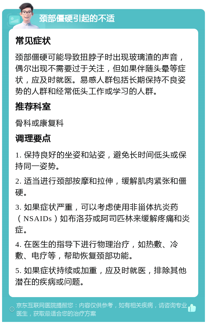 颈部僵硬引起的不适 常见症状 颈部僵硬可能导致扭脖子时出现玻璃渣的声音，偶尔出现不需要过于关注，但如果伴随头晕等症状，应及时就医。易感人群包括长期保持不良姿势的人群和经常低头工作或学习的人群。 推荐科室 骨科或康复科 调理要点 1. 保持良好的坐姿和站姿，避免长时间低头或保持同一姿势。 2. 适当进行颈部按摩和拉伸，缓解肌肉紧张和僵硬。 3. 如果症状严重，可以考虑使用非甾体抗炎药（NSAIDs）如布洛芬或阿司匹林来缓解疼痛和炎症。 4. 在医生的指导下进行物理治疗，如热敷、冷敷、电疗等，帮助恢复颈部功能。 5. 如果症状持续或加重，应及时就医，排除其他潜在的疾病或问题。