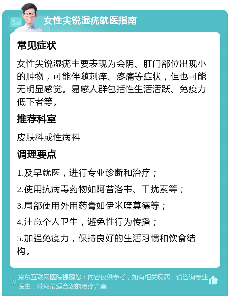 女性尖锐湿疣就医指南 常见症状 女性尖锐湿疣主要表现为会阴、肛门部位出现小的肿物，可能伴随刺痒、疼痛等症状，但也可能无明显感觉。易感人群包括性生活活跃、免疫力低下者等。 推荐科室 皮肤科或性病科 调理要点 1.及早就医，进行专业诊断和治疗； 2.使用抗病毒药物如阿昔洛韦、干扰素等； 3.局部使用外用药膏如伊米喹莫德等； 4.注意个人卫生，避免性行为传播； 5.加强免疫力，保持良好的生活习惯和饮食结构。