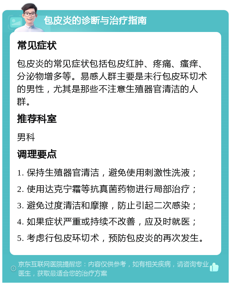 包皮炎的诊断与治疗指南 常见症状 包皮炎的常见症状包括包皮红肿、疼痛、瘙痒、分泌物增多等。易感人群主要是未行包皮环切术的男性，尤其是那些不注意生殖器官清洁的人群。 推荐科室 男科 调理要点 1. 保持生殖器官清洁，避免使用刺激性洗液； 2. 使用达克宁霜等抗真菌药物进行局部治疗； 3. 避免过度清洁和摩擦，防止引起二次感染； 4. 如果症状严重或持续不改善，应及时就医； 5. 考虑行包皮环切术，预防包皮炎的再次发生。