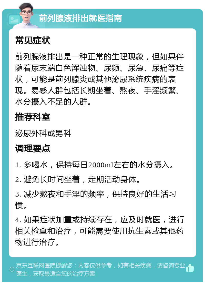 前列腺液排出就医指南 常见症状 前列腺液排出是一种正常的生理现象，但如果伴随着尿末端白色浑浊物、尿频、尿急、尿痛等症状，可能是前列腺炎或其他泌尿系统疾病的表现。易感人群包括长期坐着、熬夜、手淫频繁、水分摄入不足的人群。 推荐科室 泌尿外科或男科 调理要点 1. 多喝水，保持每日2000ml左右的水分摄入。 2. 避免长时间坐着，定期活动身体。 3. 减少熬夜和手淫的频率，保持良好的生活习惯。 4. 如果症状加重或持续存在，应及时就医，进行相关检查和治疗，可能需要使用抗生素或其他药物进行治疗。