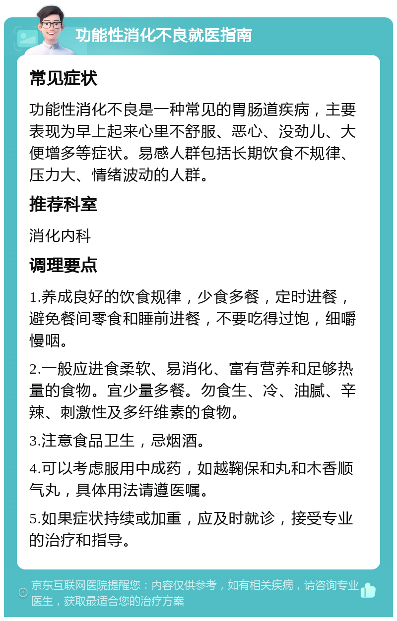 功能性消化不良就医指南 常见症状 功能性消化不良是一种常见的胃肠道疾病，主要表现为早上起来心里不舒服、恶心、没劲儿、大便增多等症状。易感人群包括长期饮食不规律、压力大、情绪波动的人群。 推荐科室 消化内科 调理要点 1.养成良好的饮食规律，少食多餐，定时进餐，避免餐间零食和睡前进餐，不要吃得过饱，细嚼慢咽。 2.一般应进食柔软、易消化、富有营养和足够热量的食物。宜少量多餐。勿食生、冷、油腻、辛辣、刺激性及多纤维素的食物。 3.注意食品卫生，忌烟酒。 4.可以考虑服用中成药，如越鞠保和丸和木香顺气丸，具体用法请遵医嘱。 5.如果症状持续或加重，应及时就诊，接受专业的治疗和指导。