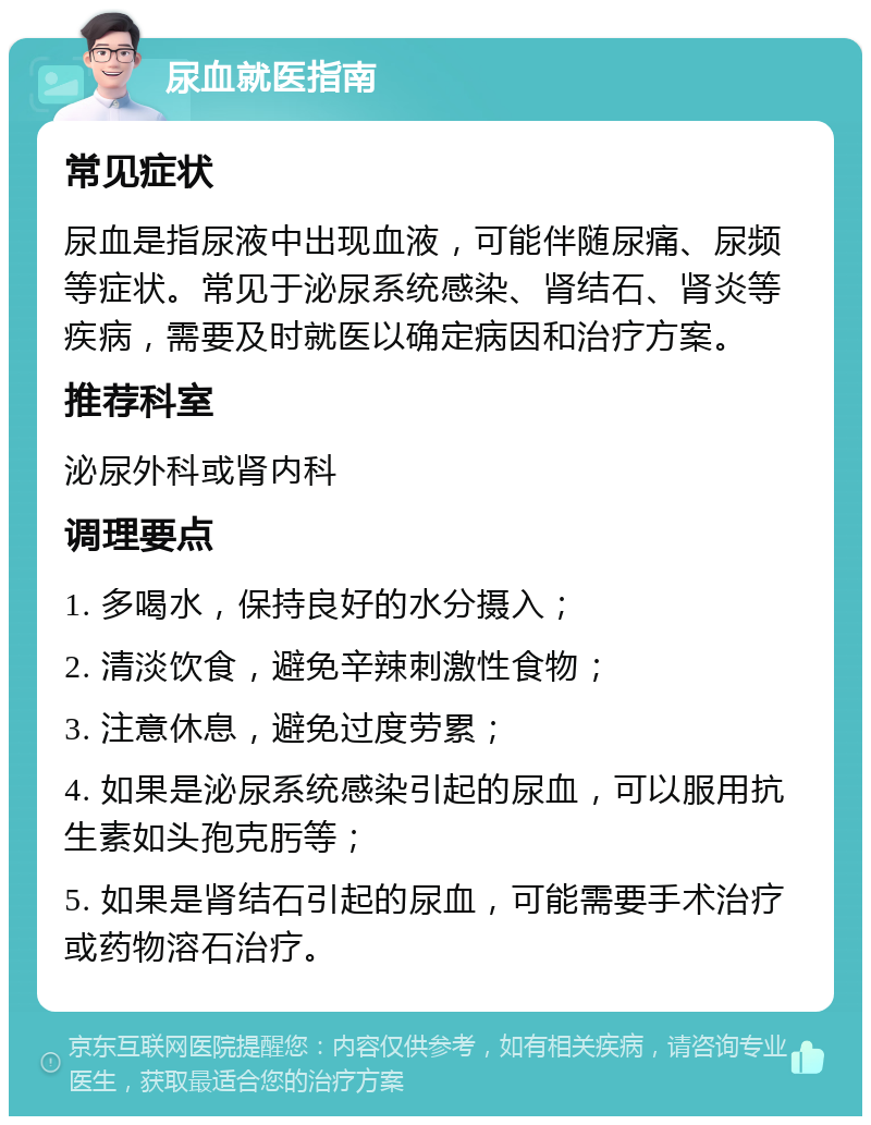 尿血就医指南 常见症状 尿血是指尿液中出现血液，可能伴随尿痛、尿频等症状。常见于泌尿系统感染、肾结石、肾炎等疾病，需要及时就医以确定病因和治疗方案。 推荐科室 泌尿外科或肾内科 调理要点 1. 多喝水，保持良好的水分摄入； 2. 清淡饮食，避免辛辣刺激性食物； 3. 注意休息，避免过度劳累； 4. 如果是泌尿系统感染引起的尿血，可以服用抗生素如头孢克肟等； 5. 如果是肾结石引起的尿血，可能需要手术治疗或药物溶石治疗。