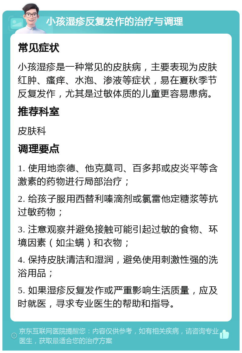 小孩湿疹反复发作的治疗与调理 常见症状 小孩湿疹是一种常见的皮肤病，主要表现为皮肤红肿、瘙痒、水泡、渗液等症状，易在夏秋季节反复发作，尤其是过敏体质的儿童更容易患病。 推荐科室 皮肤科 调理要点 1. 使用地奈德、他克莫司、百多邦或皮炎平等含激素的药物进行局部治疗； 2. 给孩子服用西替利嗪滴剂或氯雷他定糖浆等抗过敏药物； 3. 注意观察并避免接触可能引起过敏的食物、环境因素（如尘螨）和衣物； 4. 保持皮肤清洁和湿润，避免使用刺激性强的洗浴用品； 5. 如果湿疹反复发作或严重影响生活质量，应及时就医，寻求专业医生的帮助和指导。