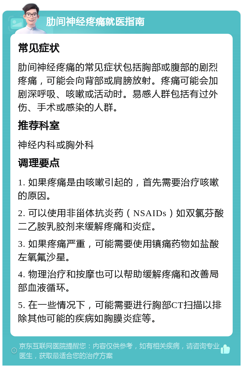 肋间神经疼痛就医指南 常见症状 肋间神经疼痛的常见症状包括胸部或腹部的剧烈疼痛，可能会向背部或肩膀放射。疼痛可能会加剧深呼吸、咳嗽或活动时。易感人群包括有过外伤、手术或感染的人群。 推荐科室 神经内科或胸外科 调理要点 1. 如果疼痛是由咳嗽引起的，首先需要治疗咳嗽的原因。 2. 可以使用非甾体抗炎药（NSAIDs）如双氯芬酸二乙胺乳胶剂来缓解疼痛和炎症。 3. 如果疼痛严重，可能需要使用镇痛药物如盐酸左氧氟沙星。 4. 物理治疗和按摩也可以帮助缓解疼痛和改善局部血液循环。 5. 在一些情况下，可能需要进行胸部CT扫描以排除其他可能的疾病如胸膜炎症等。