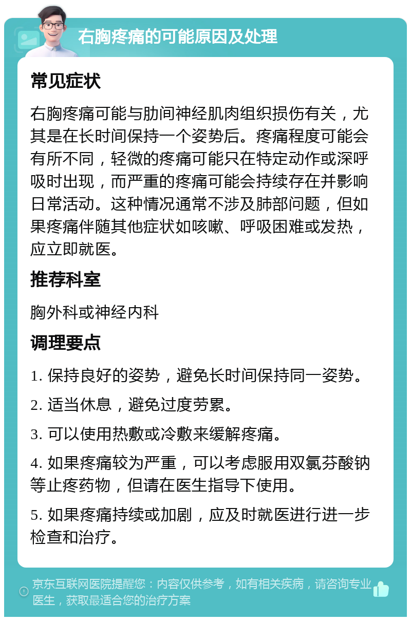 右胸疼痛的可能原因及处理 常见症状 右胸疼痛可能与肋间神经肌肉组织损伤有关，尤其是在长时间保持一个姿势后。疼痛程度可能会有所不同，轻微的疼痛可能只在特定动作或深呼吸时出现，而严重的疼痛可能会持续存在并影响日常活动。这种情况通常不涉及肺部问题，但如果疼痛伴随其他症状如咳嗽、呼吸困难或发热，应立即就医。 推荐科室 胸外科或神经内科 调理要点 1. 保持良好的姿势，避免长时间保持同一姿势。 2. 适当休息，避免过度劳累。 3. 可以使用热敷或冷敷来缓解疼痛。 4. 如果疼痛较为严重，可以考虑服用双氯芬酸钠等止疼药物，但请在医生指导下使用。 5. 如果疼痛持续或加剧，应及时就医进行进一步检查和治疗。