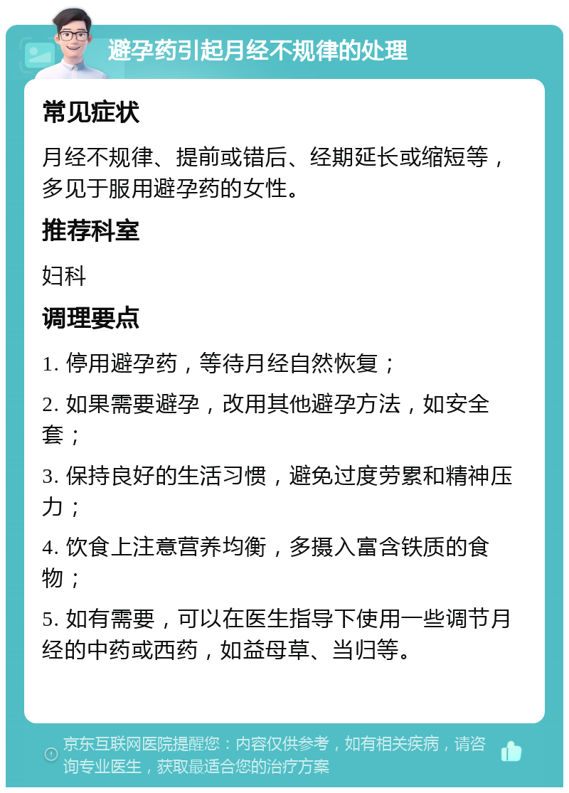 避孕药引起月经不规律的处理 常见症状 月经不规律、提前或错后、经期延长或缩短等，多见于服用避孕药的女性。 推荐科室 妇科 调理要点 1. 停用避孕药，等待月经自然恢复； 2. 如果需要避孕，改用其他避孕方法，如安全套； 3. 保持良好的生活习惯，避免过度劳累和精神压力； 4. 饮食上注意营养均衡，多摄入富含铁质的食物； 5. 如有需要，可以在医生指导下使用一些调节月经的中药或西药，如益母草、当归等。