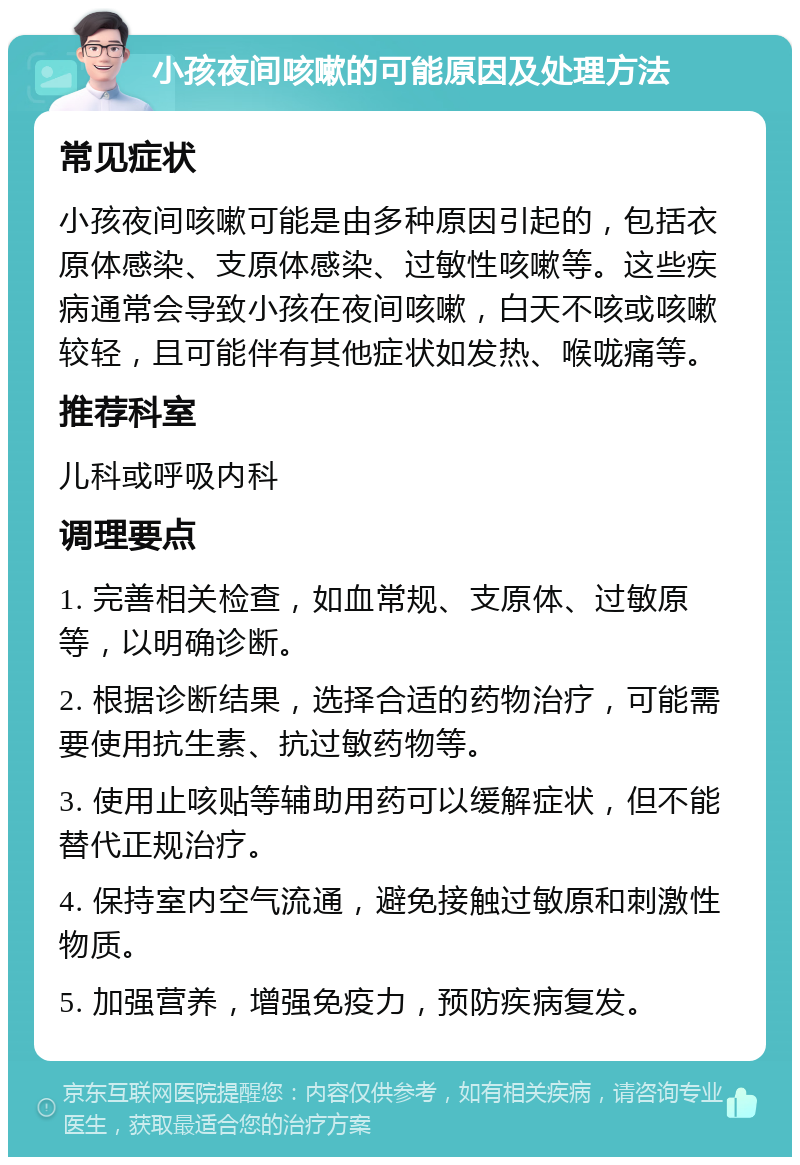 小孩夜间咳嗽的可能原因及处理方法 常见症状 小孩夜间咳嗽可能是由多种原因引起的，包括衣原体感染、支原体感染、过敏性咳嗽等。这些疾病通常会导致小孩在夜间咳嗽，白天不咳或咳嗽较轻，且可能伴有其他症状如发热、喉咙痛等。 推荐科室 儿科或呼吸内科 调理要点 1. 完善相关检查，如血常规、支原体、过敏原等，以明确诊断。 2. 根据诊断结果，选择合适的药物治疗，可能需要使用抗生素、抗过敏药物等。 3. 使用止咳贴等辅助用药可以缓解症状，但不能替代正规治疗。 4. 保持室内空气流通，避免接触过敏原和刺激性物质。 5. 加强营养，增强免疫力，预防疾病复发。