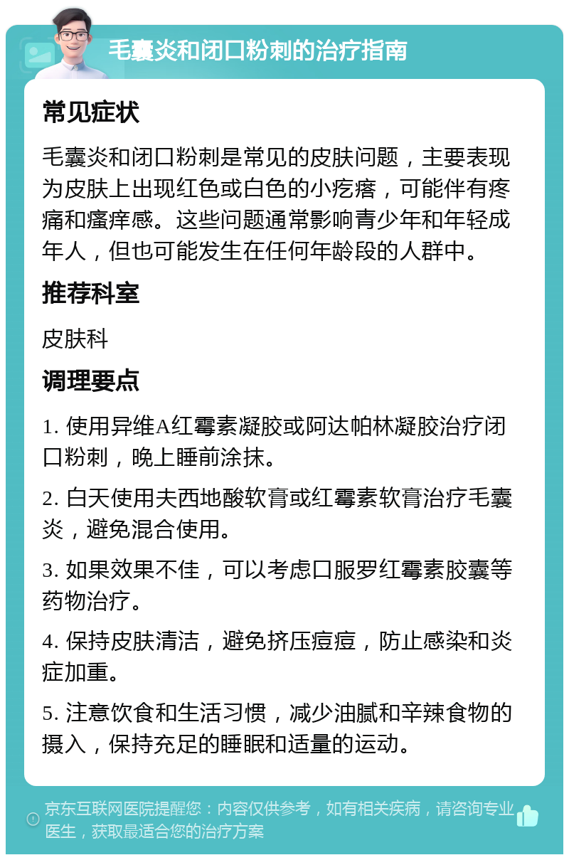 毛囊炎和闭口粉刺的治疗指南 常见症状 毛囊炎和闭口粉刺是常见的皮肤问题，主要表现为皮肤上出现红色或白色的小疙瘩，可能伴有疼痛和瘙痒感。这些问题通常影响青少年和年轻成年人，但也可能发生在任何年龄段的人群中。 推荐科室 皮肤科 调理要点 1. 使用异维A红霉素凝胶或阿达帕林凝胶治疗闭口粉刺，晚上睡前涂抹。 2. 白天使用夫西地酸软膏或红霉素软膏治疗毛囊炎，避免混合使用。 3. 如果效果不佳，可以考虑口服罗红霉素胶囊等药物治疗。 4. 保持皮肤清洁，避免挤压痘痘，防止感染和炎症加重。 5. 注意饮食和生活习惯，减少油腻和辛辣食物的摄入，保持充足的睡眠和适量的运动。