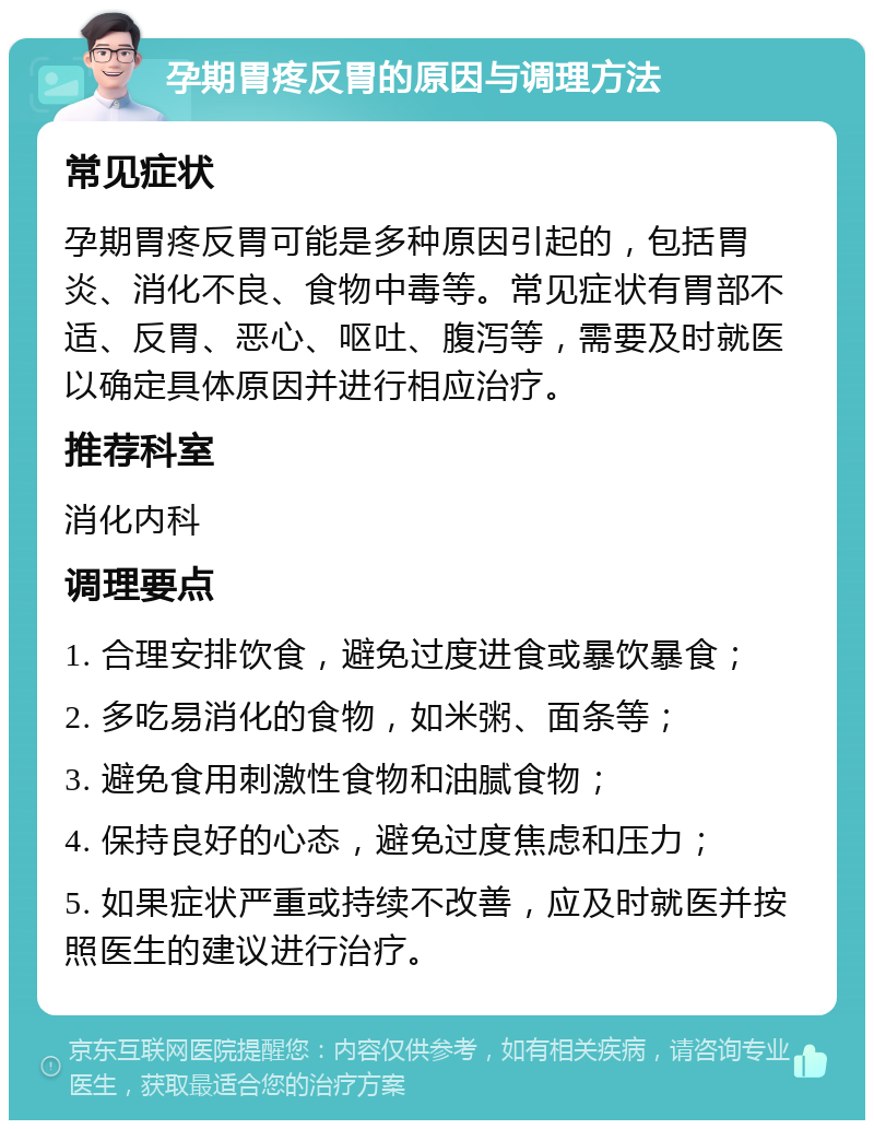 孕期胃疼反胃的原因与调理方法 常见症状 孕期胃疼反胃可能是多种原因引起的，包括胃炎、消化不良、食物中毒等。常见症状有胃部不适、反胃、恶心、呕吐、腹泻等，需要及时就医以确定具体原因并进行相应治疗。 推荐科室 消化内科 调理要点 1. 合理安排饮食，避免过度进食或暴饮暴食； 2. 多吃易消化的食物，如米粥、面条等； 3. 避免食用刺激性食物和油腻食物； 4. 保持良好的心态，避免过度焦虑和压力； 5. 如果症状严重或持续不改善，应及时就医并按照医生的建议进行治疗。