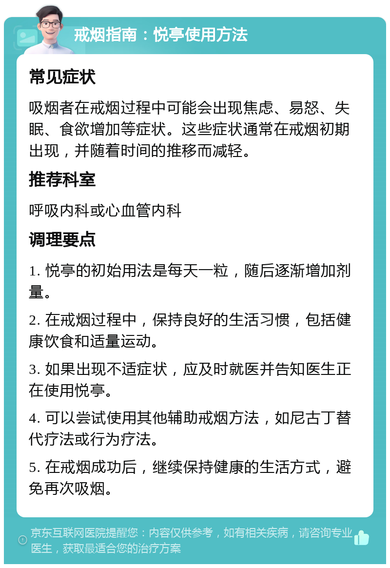 戒烟指南：悦亭使用方法 常见症状 吸烟者在戒烟过程中可能会出现焦虑、易怒、失眠、食欲增加等症状。这些症状通常在戒烟初期出现，并随着时间的推移而减轻。 推荐科室 呼吸内科或心血管内科 调理要点 1. 悦亭的初始用法是每天一粒，随后逐渐增加剂量。 2. 在戒烟过程中，保持良好的生活习惯，包括健康饮食和适量运动。 3. 如果出现不适症状，应及时就医并告知医生正在使用悦亭。 4. 可以尝试使用其他辅助戒烟方法，如尼古丁替代疗法或行为疗法。 5. 在戒烟成功后，继续保持健康的生活方式，避免再次吸烟。