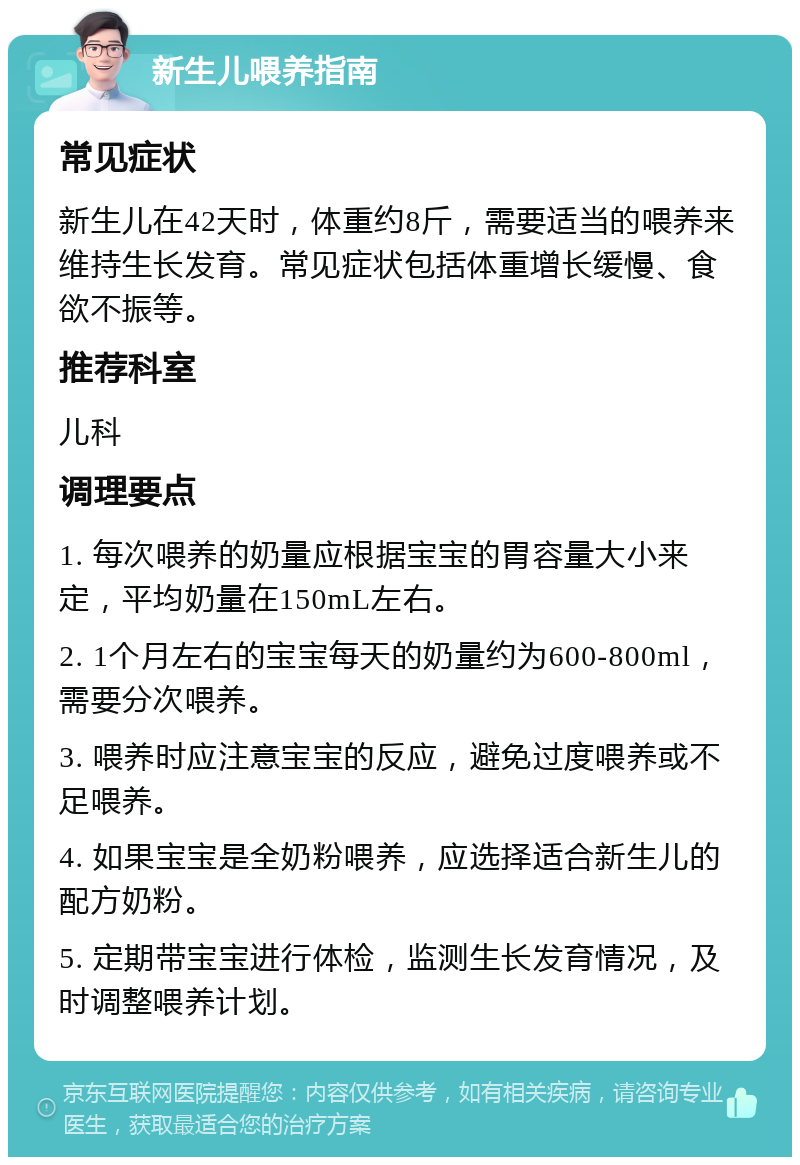 新生儿喂养指南 常见症状 新生儿在42天时，体重约8斤，需要适当的喂养来维持生长发育。常见症状包括体重增长缓慢、食欲不振等。 推荐科室 儿科 调理要点 1. 每次喂养的奶量应根据宝宝的胃容量大小来定，平均奶量在150mL左右。 2. 1个月左右的宝宝每天的奶量约为600-800ml，需要分次喂养。 3. 喂养时应注意宝宝的反应，避免过度喂养或不足喂养。 4. 如果宝宝是全奶粉喂养，应选择适合新生儿的配方奶粉。 5. 定期带宝宝进行体检，监测生长发育情况，及时调整喂养计划。