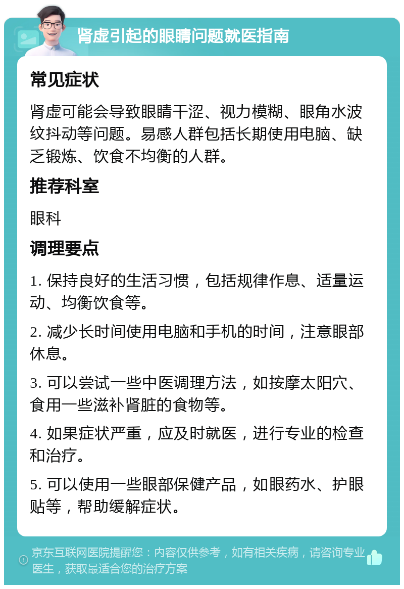 肾虚引起的眼睛问题就医指南 常见症状 肾虚可能会导致眼睛干涩、视力模糊、眼角水波纹抖动等问题。易感人群包括长期使用电脑、缺乏锻炼、饮食不均衡的人群。 推荐科室 眼科 调理要点 1. 保持良好的生活习惯，包括规律作息、适量运动、均衡饮食等。 2. 减少长时间使用电脑和手机的时间，注意眼部休息。 3. 可以尝试一些中医调理方法，如按摩太阳穴、食用一些滋补肾脏的食物等。 4. 如果症状严重，应及时就医，进行专业的检查和治疗。 5. 可以使用一些眼部保健产品，如眼药水、护眼贴等，帮助缓解症状。