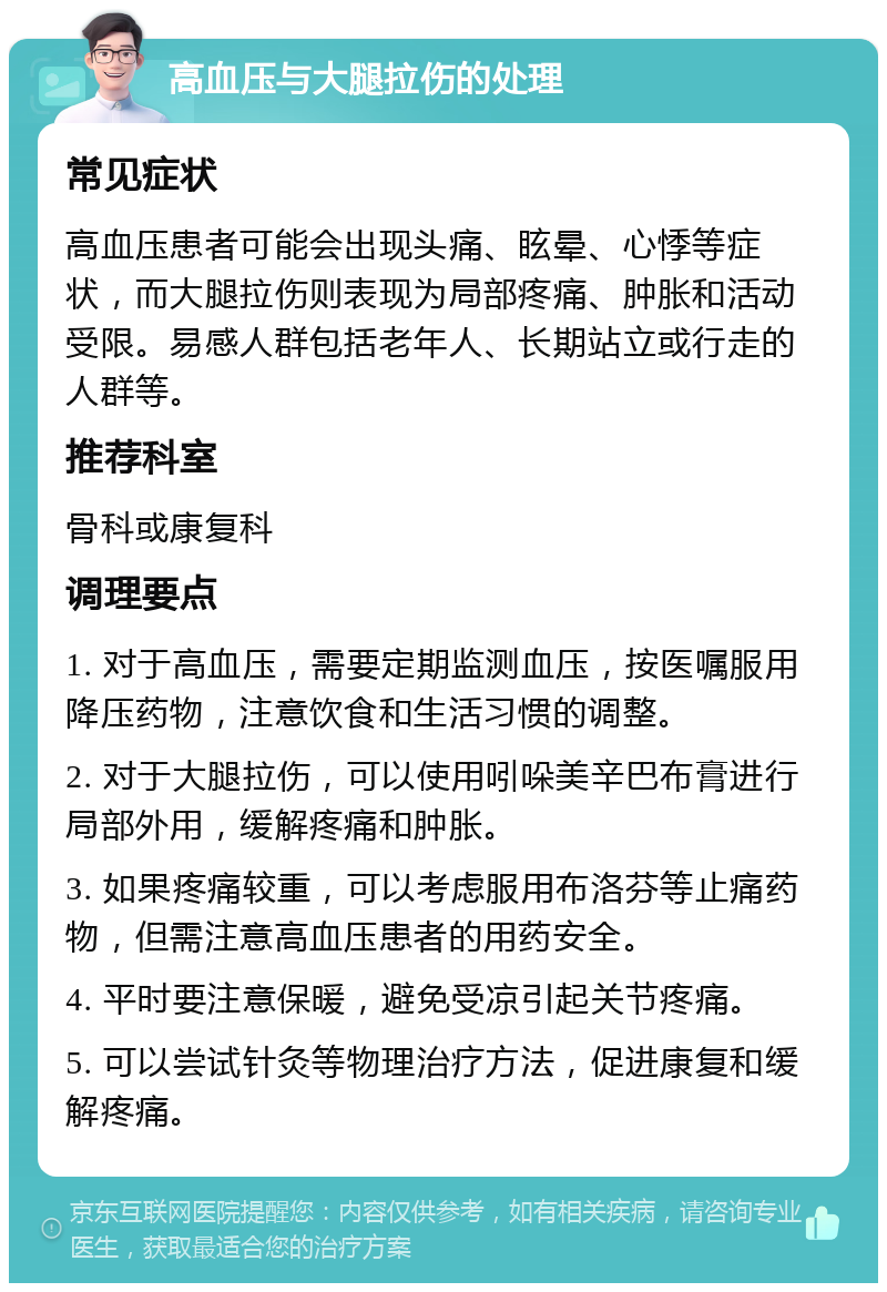 高血压与大腿拉伤的处理 常见症状 高血压患者可能会出现头痛、眩晕、心悸等症状，而大腿拉伤则表现为局部疼痛、肿胀和活动受限。易感人群包括老年人、长期站立或行走的人群等。 推荐科室 骨科或康复科 调理要点 1. 对于高血压，需要定期监测血压，按医嘱服用降压药物，注意饮食和生活习惯的调整。 2. 对于大腿拉伤，可以使用吲哚美辛巴布膏进行局部外用，缓解疼痛和肿胀。 3. 如果疼痛较重，可以考虑服用布洛芬等止痛药物，但需注意高血压患者的用药安全。 4. 平时要注意保暖，避免受凉引起关节疼痛。 5. 可以尝试针灸等物理治疗方法，促进康复和缓解疼痛。