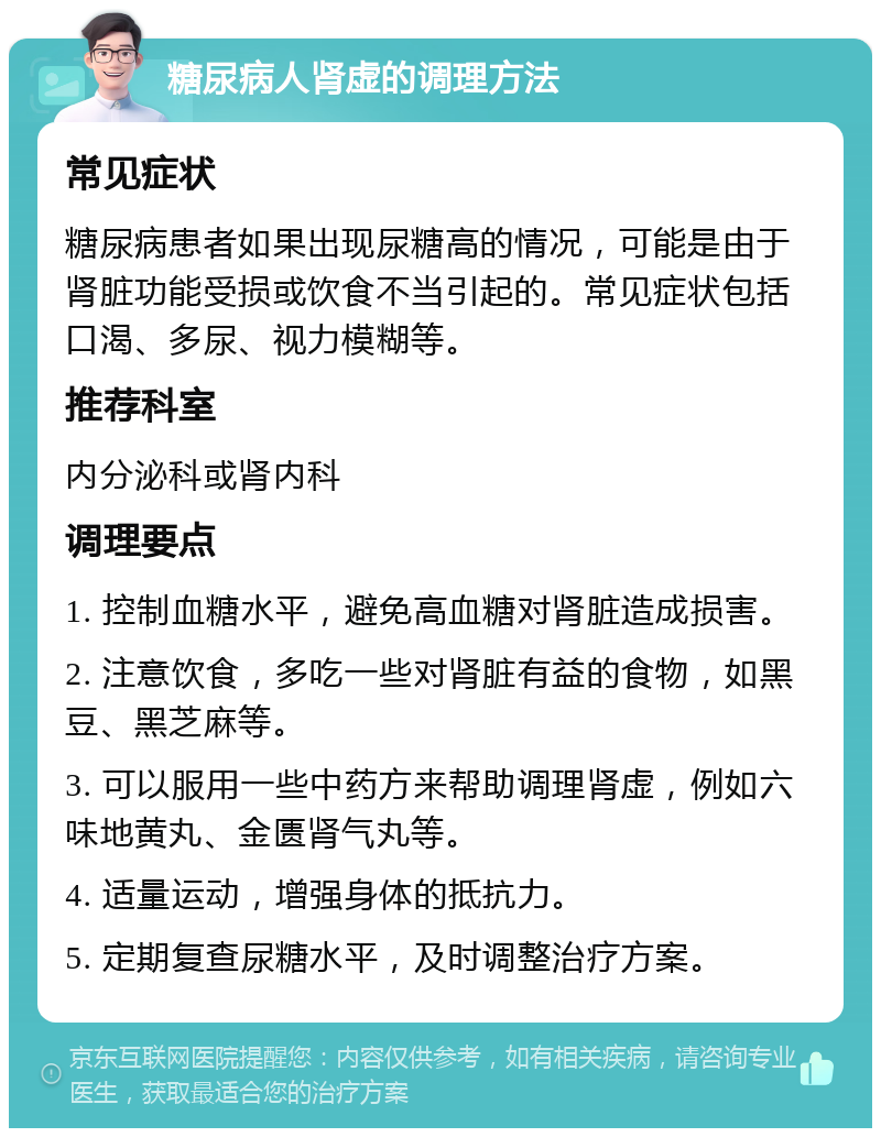 糖尿病人肾虚的调理方法 常见症状 糖尿病患者如果出现尿糖高的情况，可能是由于肾脏功能受损或饮食不当引起的。常见症状包括口渴、多尿、视力模糊等。 推荐科室 内分泌科或肾内科 调理要点 1. 控制血糖水平，避免高血糖对肾脏造成损害。 2. 注意饮食，多吃一些对肾脏有益的食物，如黑豆、黑芝麻等。 3. 可以服用一些中药方来帮助调理肾虚，例如六味地黄丸、金匮肾气丸等。 4. 适量运动，增强身体的抵抗力。 5. 定期复查尿糖水平，及时调整治疗方案。