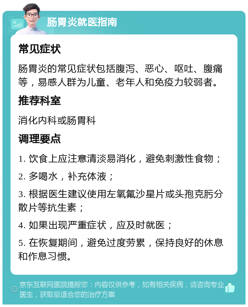 肠胃炎就医指南 常见症状 肠胃炎的常见症状包括腹泻、恶心、呕吐、腹痛等，易感人群为儿童、老年人和免疫力较弱者。 推荐科室 消化内科或肠胃科 调理要点 1. 饮食上应注意清淡易消化，避免刺激性食物； 2. 多喝水，补充体液； 3. 根据医生建议使用左氧氟沙星片或头孢克肟分散片等抗生素； 4. 如果出现严重症状，应及时就医； 5. 在恢复期间，避免过度劳累，保持良好的休息和作息习惯。