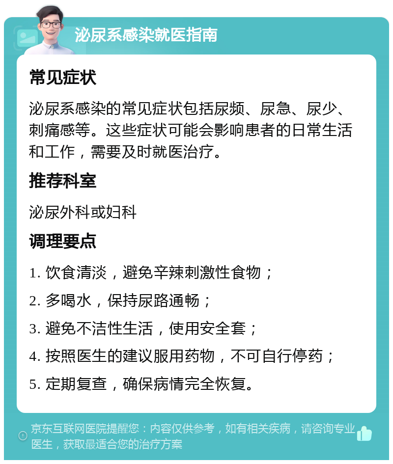 泌尿系感染就医指南 常见症状 泌尿系感染的常见症状包括尿频、尿急、尿少、刺痛感等。这些症状可能会影响患者的日常生活和工作，需要及时就医治疗。 推荐科室 泌尿外科或妇科 调理要点 1. 饮食清淡，避免辛辣刺激性食物； 2. 多喝水，保持尿路通畅； 3. 避免不洁性生活，使用安全套； 4. 按照医生的建议服用药物，不可自行停药； 5. 定期复查，确保病情完全恢复。