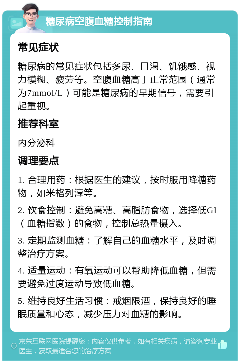 糖尿病空腹血糖控制指南 常见症状 糖尿病的常见症状包括多尿、口渴、饥饿感、视力模糊、疲劳等。空腹血糖高于正常范围（通常为7mmol/L）可能是糖尿病的早期信号，需要引起重视。 推荐科室 内分泌科 调理要点 1. 合理用药：根据医生的建议，按时服用降糖药物，如米格列淳等。 2. 饮食控制：避免高糖、高脂肪食物，选择低GI（血糖指数）的食物，控制总热量摄入。 3. 定期监测血糖：了解自己的血糖水平，及时调整治疗方案。 4. 适量运动：有氧运动可以帮助降低血糖，但需要避免过度运动导致低血糖。 5. 维持良好生活习惯：戒烟限酒，保持良好的睡眠质量和心态，减少压力对血糖的影响。