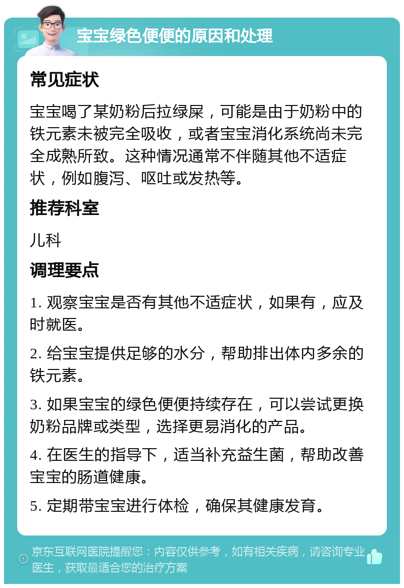 宝宝绿色便便的原因和处理 常见症状 宝宝喝了某奶粉后拉绿屎，可能是由于奶粉中的铁元素未被完全吸收，或者宝宝消化系统尚未完全成熟所致。这种情况通常不伴随其他不适症状，例如腹泻、呕吐或发热等。 推荐科室 儿科 调理要点 1. 观察宝宝是否有其他不适症状，如果有，应及时就医。 2. 给宝宝提供足够的水分，帮助排出体内多余的铁元素。 3. 如果宝宝的绿色便便持续存在，可以尝试更换奶粉品牌或类型，选择更易消化的产品。 4. 在医生的指导下，适当补充益生菌，帮助改善宝宝的肠道健康。 5. 定期带宝宝进行体检，确保其健康发育。