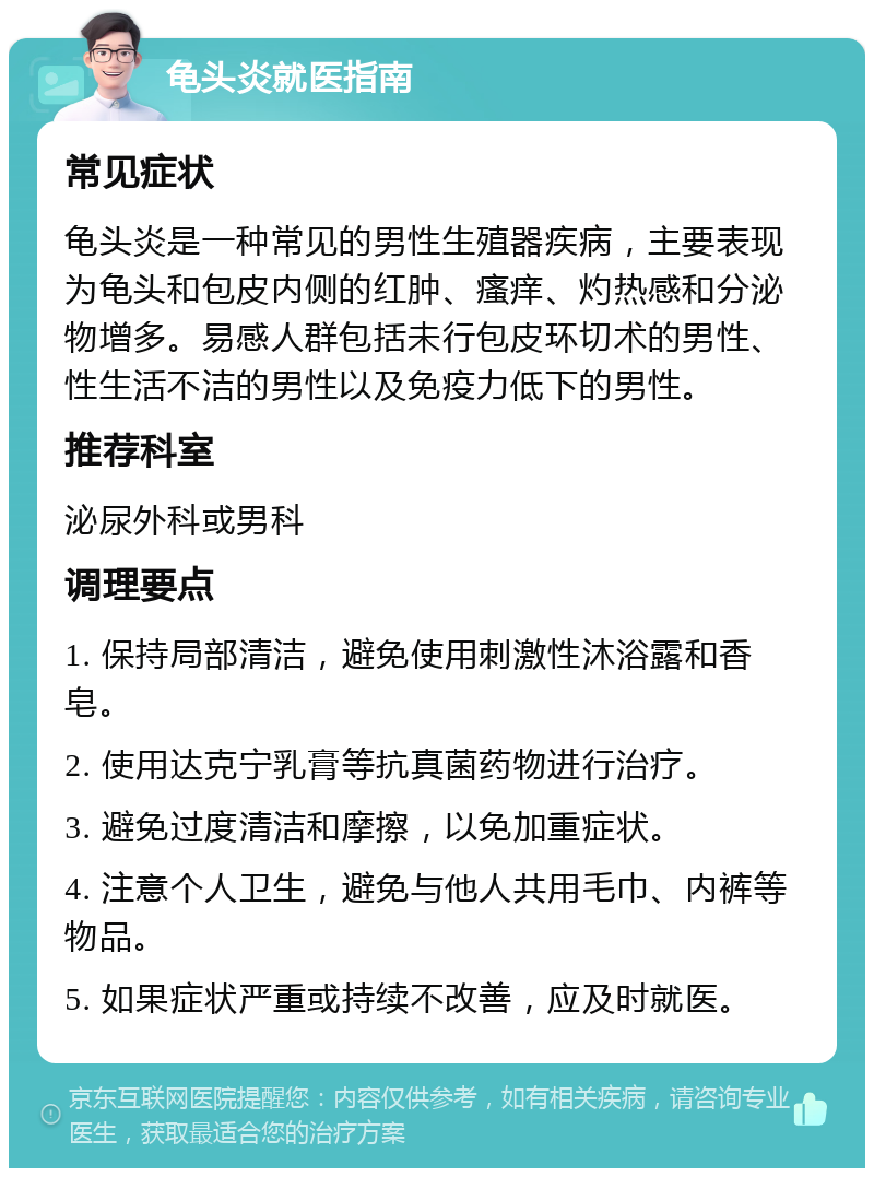 龟头炎就医指南 常见症状 龟头炎是一种常见的男性生殖器疾病，主要表现为龟头和包皮内侧的红肿、瘙痒、灼热感和分泌物增多。易感人群包括未行包皮环切术的男性、性生活不洁的男性以及免疫力低下的男性。 推荐科室 泌尿外科或男科 调理要点 1. 保持局部清洁，避免使用刺激性沐浴露和香皂。 2. 使用达克宁乳膏等抗真菌药物进行治疗。 3. 避免过度清洁和摩擦，以免加重症状。 4. 注意个人卫生，避免与他人共用毛巾、内裤等物品。 5. 如果症状严重或持续不改善，应及时就医。