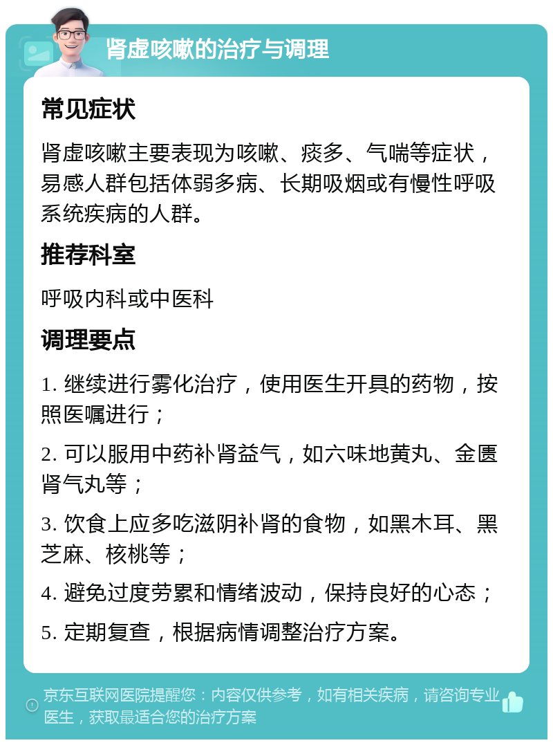 肾虚咳嗽的治疗与调理 常见症状 肾虚咳嗽主要表现为咳嗽、痰多、气喘等症状，易感人群包括体弱多病、长期吸烟或有慢性呼吸系统疾病的人群。 推荐科室 呼吸内科或中医科 调理要点 1. 继续进行雾化治疗，使用医生开具的药物，按照医嘱进行； 2. 可以服用中药补肾益气，如六味地黄丸、金匮肾气丸等； 3. 饮食上应多吃滋阴补肾的食物，如黑木耳、黑芝麻、核桃等； 4. 避免过度劳累和情绪波动，保持良好的心态； 5. 定期复查，根据病情调整治疗方案。