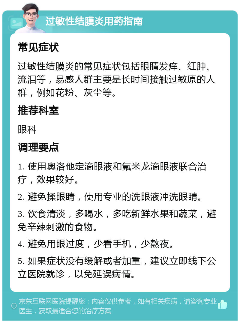 过敏性结膜炎用药指南 常见症状 过敏性结膜炎的常见症状包括眼睛发痒、红肿、流泪等，易感人群主要是长时间接触过敏原的人群，例如花粉、灰尘等。 推荐科室 眼科 调理要点 1. 使用奥洛他定滴眼液和氟米龙滴眼液联合治疗，效果较好。 2. 避免揉眼睛，使用专业的洗眼液冲洗眼睛。 3. 饮食清淡，多喝水，多吃新鲜水果和蔬菜，避免辛辣刺激的食物。 4. 避免用眼过度，少看手机，少熬夜。 5. 如果症状没有缓解或者加重，建议立即线下公立医院就诊，以免延误病情。