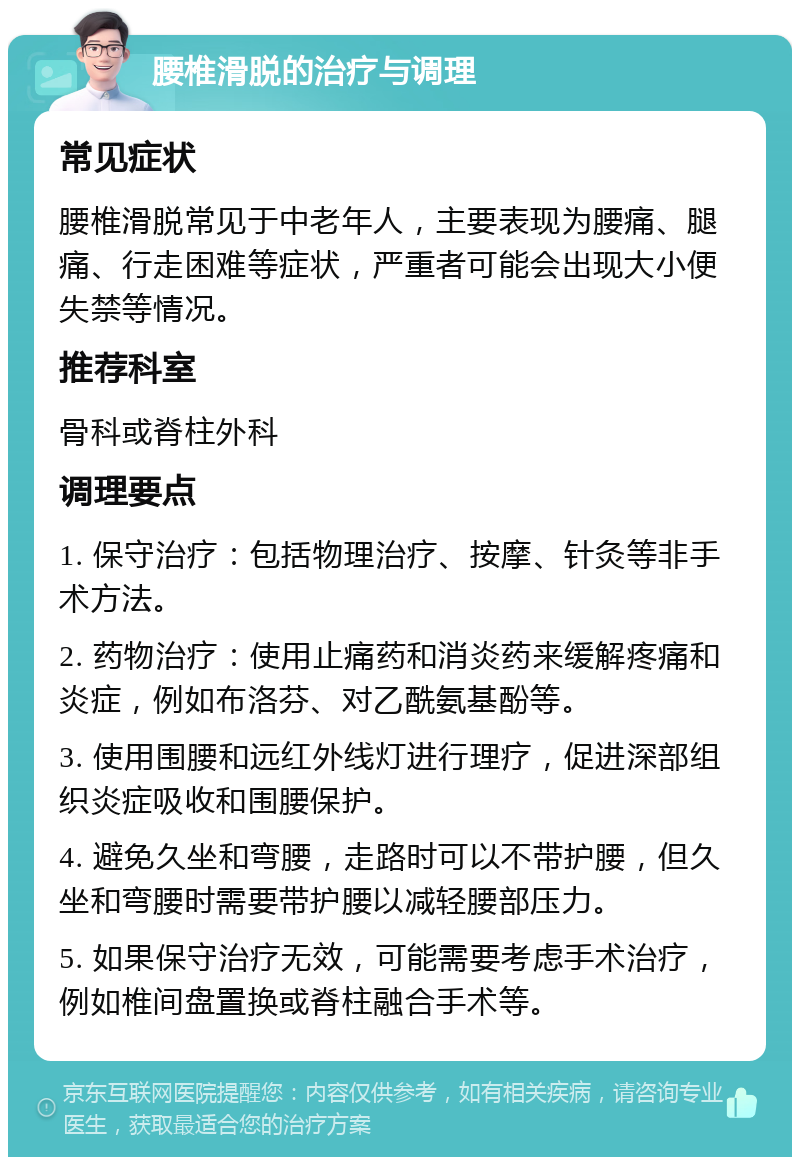 腰椎滑脱的治疗与调理 常见症状 腰椎滑脱常见于中老年人，主要表现为腰痛、腿痛、行走困难等症状，严重者可能会出现大小便失禁等情况。 推荐科室 骨科或脊柱外科 调理要点 1. 保守治疗：包括物理治疗、按摩、针灸等非手术方法。 2. 药物治疗：使用止痛药和消炎药来缓解疼痛和炎症，例如布洛芬、对乙酰氨基酚等。 3. 使用围腰和远红外线灯进行理疗，促进深部组织炎症吸收和围腰保护。 4. 避免久坐和弯腰，走路时可以不带护腰，但久坐和弯腰时需要带护腰以减轻腰部压力。 5. 如果保守治疗无效，可能需要考虑手术治疗，例如椎间盘置换或脊柱融合手术等。