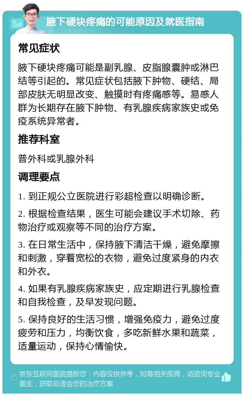 腋下硬块疼痛的可能原因及就医指南 常见症状 腋下硬块疼痛可能是副乳腺、皮脂腺囊肿或淋巴结等引起的。常见症状包括腋下肿物、硬结、局部皮肤无明显改变、触摸时有疼痛感等。易感人群为长期存在腋下肿物、有乳腺疾病家族史或免疫系统异常者。 推荐科室 普外科或乳腺外科 调理要点 1. 到正规公立医院进行彩超检查以明确诊断。 2. 根据检查结果，医生可能会建议手术切除、药物治疗或观察等不同的治疗方案。 3. 在日常生活中，保持腋下清洁干燥，避免摩擦和刺激，穿着宽松的衣物，避免过度紧身的内衣和外衣。 4. 如果有乳腺疾病家族史，应定期进行乳腺检查和自我检查，及早发现问题。 5. 保持良好的生活习惯，增强免疫力，避免过度疲劳和压力，均衡饮食，多吃新鲜水果和蔬菜，适量运动，保持心情愉快。