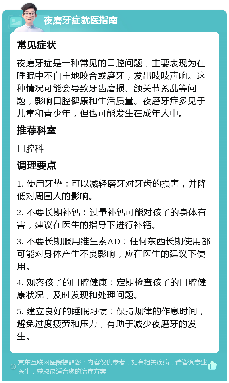 夜磨牙症就医指南 常见症状 夜磨牙症是一种常见的口腔问题，主要表现为在睡眠中不自主地咬合或磨牙，发出吱吱声响。这种情况可能会导致牙齿磨损、颌关节紊乱等问题，影响口腔健康和生活质量。夜磨牙症多见于儿童和青少年，但也可能发生在成年人中。 推荐科室 口腔科 调理要点 1. 使用牙垫：可以减轻磨牙对牙齿的损害，并降低对周围人的影响。 2. 不要长期补钙：过量补钙可能对孩子的身体有害，建议在医生的指导下进行补钙。 3. 不要长期服用维生素AD：任何东西长期使用都可能对身体产生不良影响，应在医生的建议下使用。 4. 观察孩子的口腔健康：定期检查孩子的口腔健康状况，及时发现和处理问题。 5. 建立良好的睡眠习惯：保持规律的作息时间，避免过度疲劳和压力，有助于减少夜磨牙的发生。