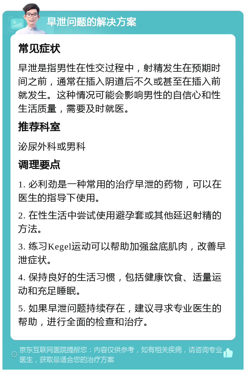 早泄问题的解决方案 常见症状 早泄是指男性在性交过程中，射精发生在预期时间之前，通常在插入阴道后不久或甚至在插入前就发生。这种情况可能会影响男性的自信心和性生活质量，需要及时就医。 推荐科室 泌尿外科或男科 调理要点 1. 必利劲是一种常用的治疗早泄的药物，可以在医生的指导下使用。 2. 在性生活中尝试使用避孕套或其他延迟射精的方法。 3. 练习Kegel运动可以帮助加强盆底肌肉，改善早泄症状。 4. 保持良好的生活习惯，包括健康饮食、适量运动和充足睡眠。 5. 如果早泄问题持续存在，建议寻求专业医生的帮助，进行全面的检查和治疗。