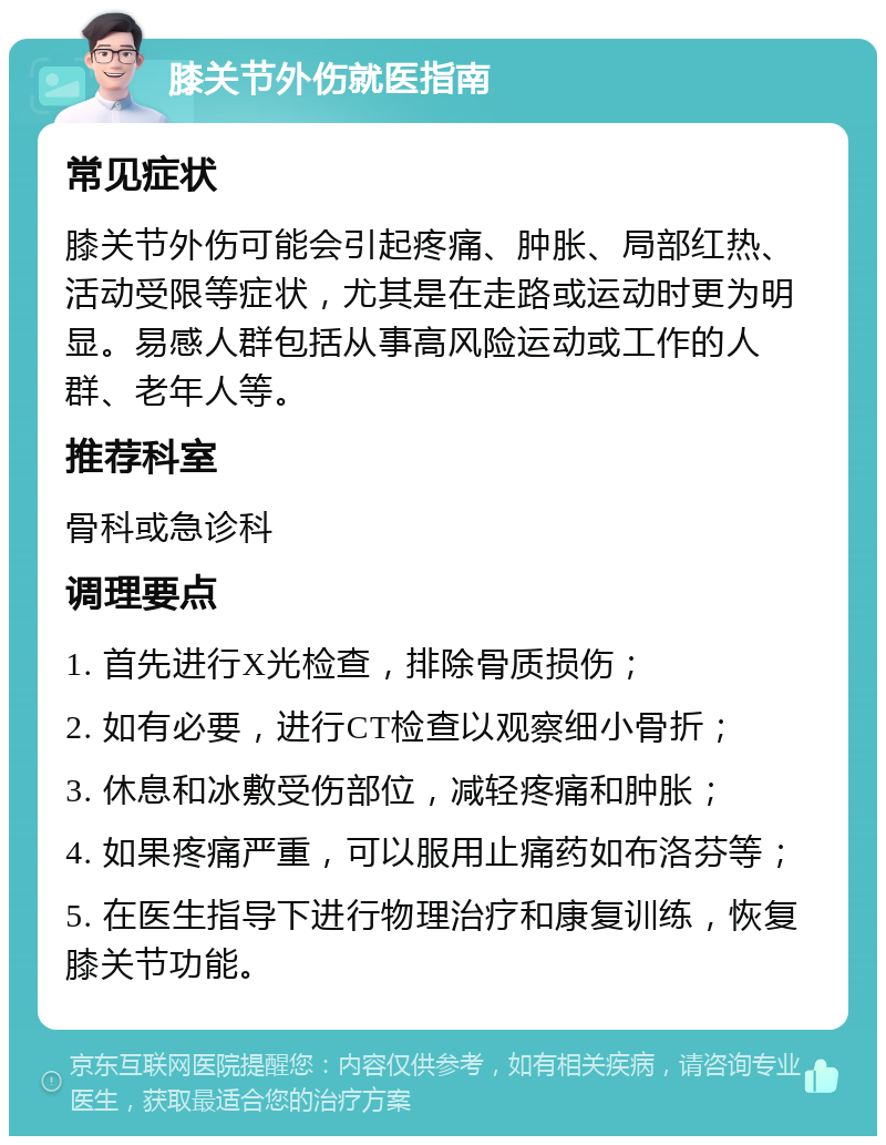 膝关节外伤就医指南 常见症状 膝关节外伤可能会引起疼痛、肿胀、局部红热、活动受限等症状，尤其是在走路或运动时更为明显。易感人群包括从事高风险运动或工作的人群、老年人等。 推荐科室 骨科或急诊科 调理要点 1. 首先进行X光检查，排除骨质损伤； 2. 如有必要，进行CT检查以观察细小骨折； 3. 休息和冰敷受伤部位，减轻疼痛和肿胀； 4. 如果疼痛严重，可以服用止痛药如布洛芬等； 5. 在医生指导下进行物理治疗和康复训练，恢复膝关节功能。