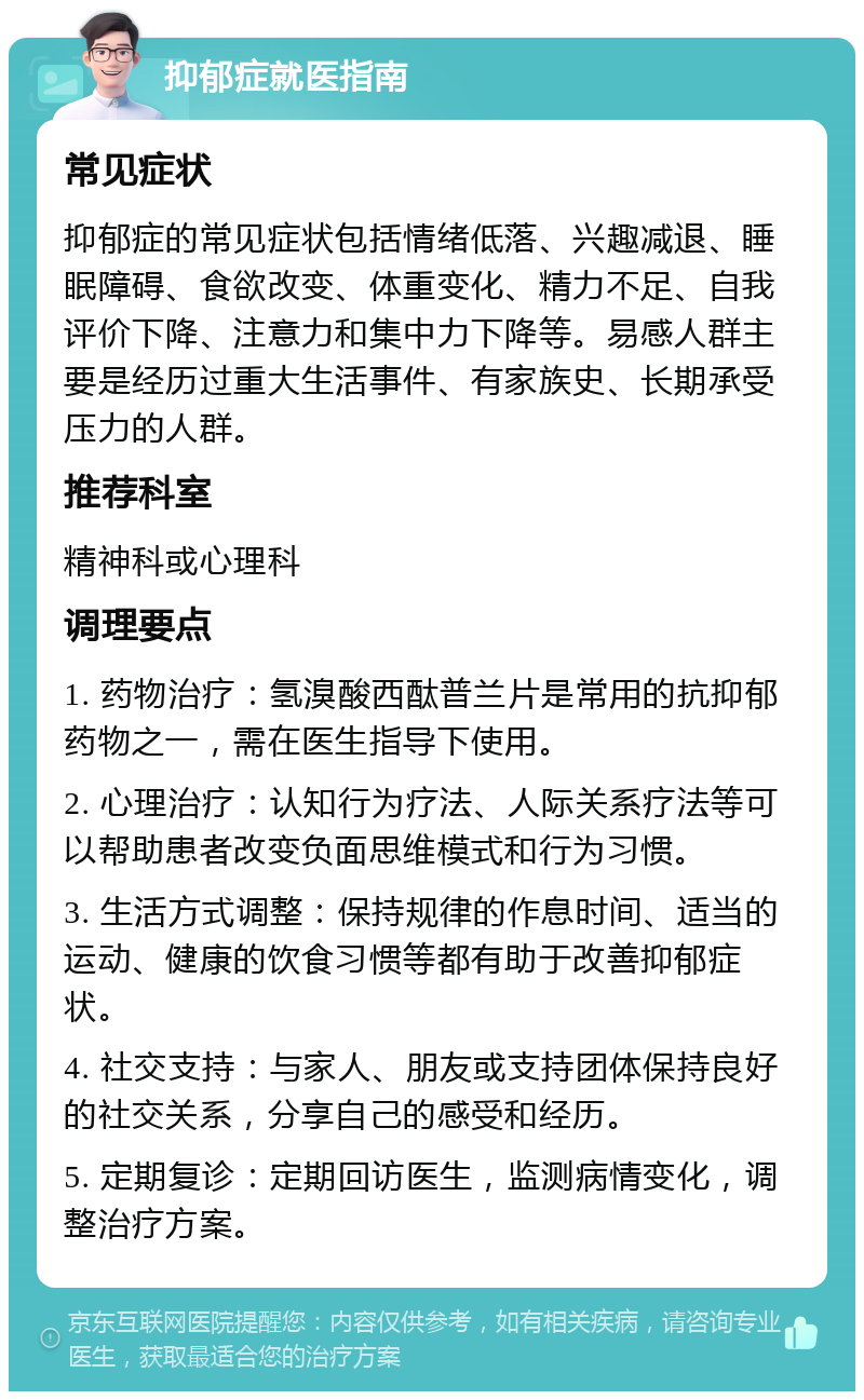 抑郁症就医指南 常见症状 抑郁症的常见症状包括情绪低落、兴趣减退、睡眠障碍、食欲改变、体重变化、精力不足、自我评价下降、注意力和集中力下降等。易感人群主要是经历过重大生活事件、有家族史、长期承受压力的人群。 推荐科室 精神科或心理科 调理要点 1. 药物治疗：氢溴酸西酞普兰片是常用的抗抑郁药物之一，需在医生指导下使用。 2. 心理治疗：认知行为疗法、人际关系疗法等可以帮助患者改变负面思维模式和行为习惯。 3. 生活方式调整：保持规律的作息时间、适当的运动、健康的饮食习惯等都有助于改善抑郁症状。 4. 社交支持：与家人、朋友或支持团体保持良好的社交关系，分享自己的感受和经历。 5. 定期复诊：定期回访医生，监测病情变化，调整治疗方案。