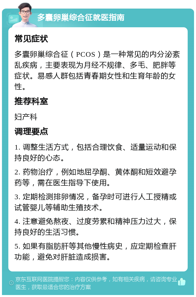 多囊卵巢综合征就医指南 常见症状 多囊卵巢综合征（PCOS）是一种常见的内分泌紊乱疾病，主要表现为月经不规律、多毛、肥胖等症状。易感人群包括青春期女性和生育年龄的女性。 推荐科室 妇产科 调理要点 1. 调整生活方式，包括合理饮食、适量运动和保持良好的心态。 2. 药物治疗，例如地屈孕酮、黄体酮和短效避孕药等，需在医生指导下使用。 3. 定期检测排卵情况，备孕时可进行人工授精或试管婴儿等辅助生殖技术。 4. 注意避免熬夜、过度劳累和精神压力过大，保持良好的生活习惯。 5. 如果有脂肪肝等其他慢性病史，应定期检查肝功能，避免对肝脏造成损害。