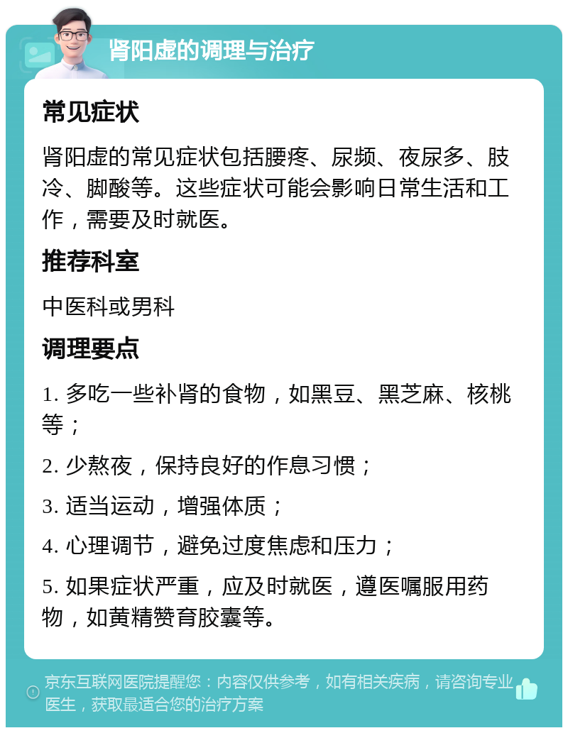 肾阳虚的调理与治疗 常见症状 肾阳虚的常见症状包括腰疼、尿频、夜尿多、肢冷、脚酸等。这些症状可能会影响日常生活和工作，需要及时就医。 推荐科室 中医科或男科 调理要点 1. 多吃一些补肾的食物，如黑豆、黑芝麻、核桃等； 2. 少熬夜，保持良好的作息习惯； 3. 适当运动，增强体质； 4. 心理调节，避免过度焦虑和压力； 5. 如果症状严重，应及时就医，遵医嘱服用药物，如黄精赞育胶囊等。