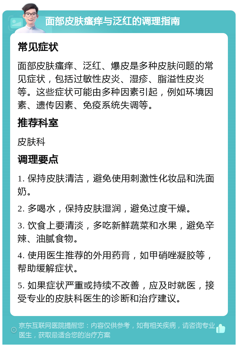 面部皮肤瘙痒与泛红的调理指南 常见症状 面部皮肤瘙痒、泛红、爆皮是多种皮肤问题的常见症状，包括过敏性皮炎、湿疹、脂溢性皮炎等。这些症状可能由多种因素引起，例如环境因素、遗传因素、免疫系统失调等。 推荐科室 皮肤科 调理要点 1. 保持皮肤清洁，避免使用刺激性化妆品和洗面奶。 2. 多喝水，保持皮肤湿润，避免过度干燥。 3. 饮食上要清淡，多吃新鲜蔬菜和水果，避免辛辣、油腻食物。 4. 使用医生推荐的外用药膏，如甲硝唑凝胶等，帮助缓解症状。 5. 如果症状严重或持续不改善，应及时就医，接受专业的皮肤科医生的诊断和治疗建议。