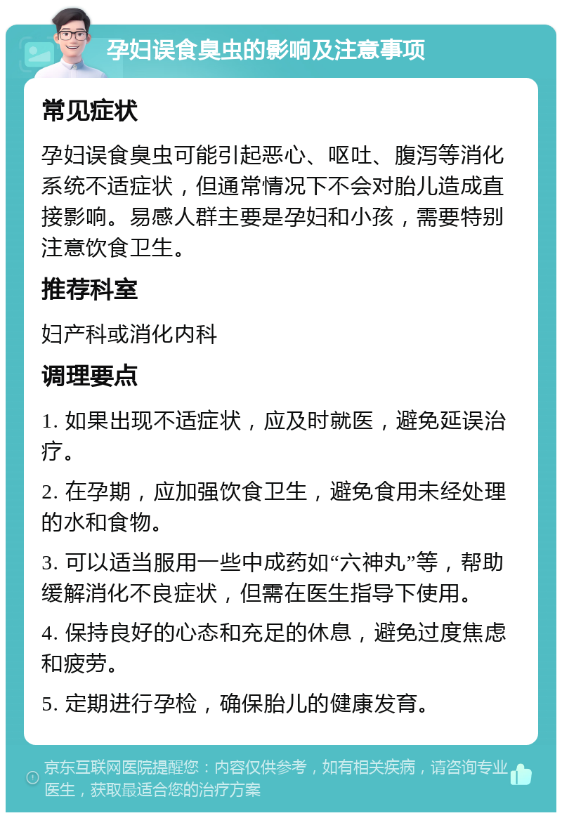 孕妇误食臭虫的影响及注意事项 常见症状 孕妇误食臭虫可能引起恶心、呕吐、腹泻等消化系统不适症状，但通常情况下不会对胎儿造成直接影响。易感人群主要是孕妇和小孩，需要特别注意饮食卫生。 推荐科室 妇产科或消化内科 调理要点 1. 如果出现不适症状，应及时就医，避免延误治疗。 2. 在孕期，应加强饮食卫生，避免食用未经处理的水和食物。 3. 可以适当服用一些中成药如“六神丸”等，帮助缓解消化不良症状，但需在医生指导下使用。 4. 保持良好的心态和充足的休息，避免过度焦虑和疲劳。 5. 定期进行孕检，确保胎儿的健康发育。