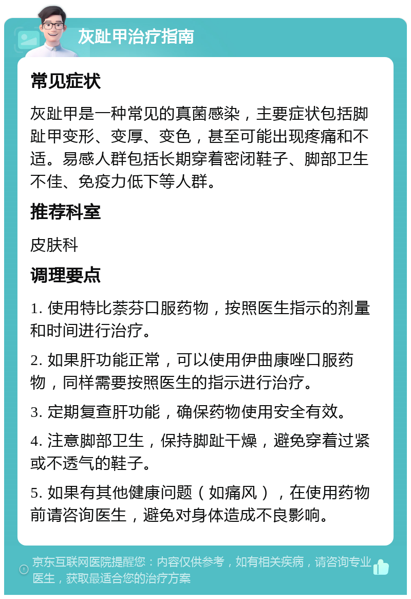 灰趾甲治疗指南 常见症状 灰趾甲是一种常见的真菌感染，主要症状包括脚趾甲变形、变厚、变色，甚至可能出现疼痛和不适。易感人群包括长期穿着密闭鞋子、脚部卫生不佳、免疫力低下等人群。 推荐科室 皮肤科 调理要点 1. 使用特比萘芬口服药物，按照医生指示的剂量和时间进行治疗。 2. 如果肝功能正常，可以使用伊曲康唑口服药物，同样需要按照医生的指示进行治疗。 3. 定期复查肝功能，确保药物使用安全有效。 4. 注意脚部卫生，保持脚趾干燥，避免穿着过紧或不透气的鞋子。 5. 如果有其他健康问题（如痛风），在使用药物前请咨询医生，避免对身体造成不良影响。