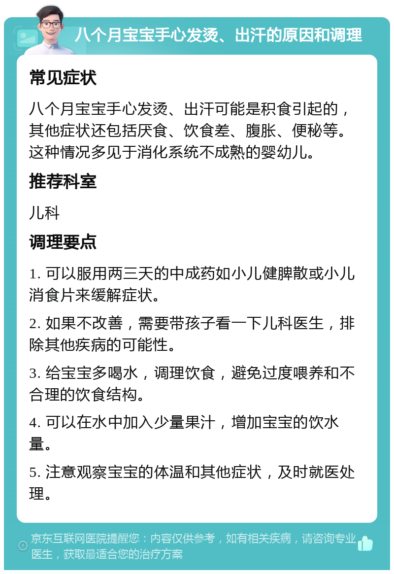 八个月宝宝手心发烫、出汗的原因和调理 常见症状 八个月宝宝手心发烫、出汗可能是积食引起的，其他症状还包括厌食、饮食差、腹胀、便秘等。这种情况多见于消化系统不成熟的婴幼儿。 推荐科室 儿科 调理要点 1. 可以服用两三天的中成药如小儿健脾散或小儿消食片来缓解症状。 2. 如果不改善，需要带孩子看一下儿科医生，排除其他疾病的可能性。 3. 给宝宝多喝水，调理饮食，避免过度喂养和不合理的饮食结构。 4. 可以在水中加入少量果汁，增加宝宝的饮水量。 5. 注意观察宝宝的体温和其他症状，及时就医处理。