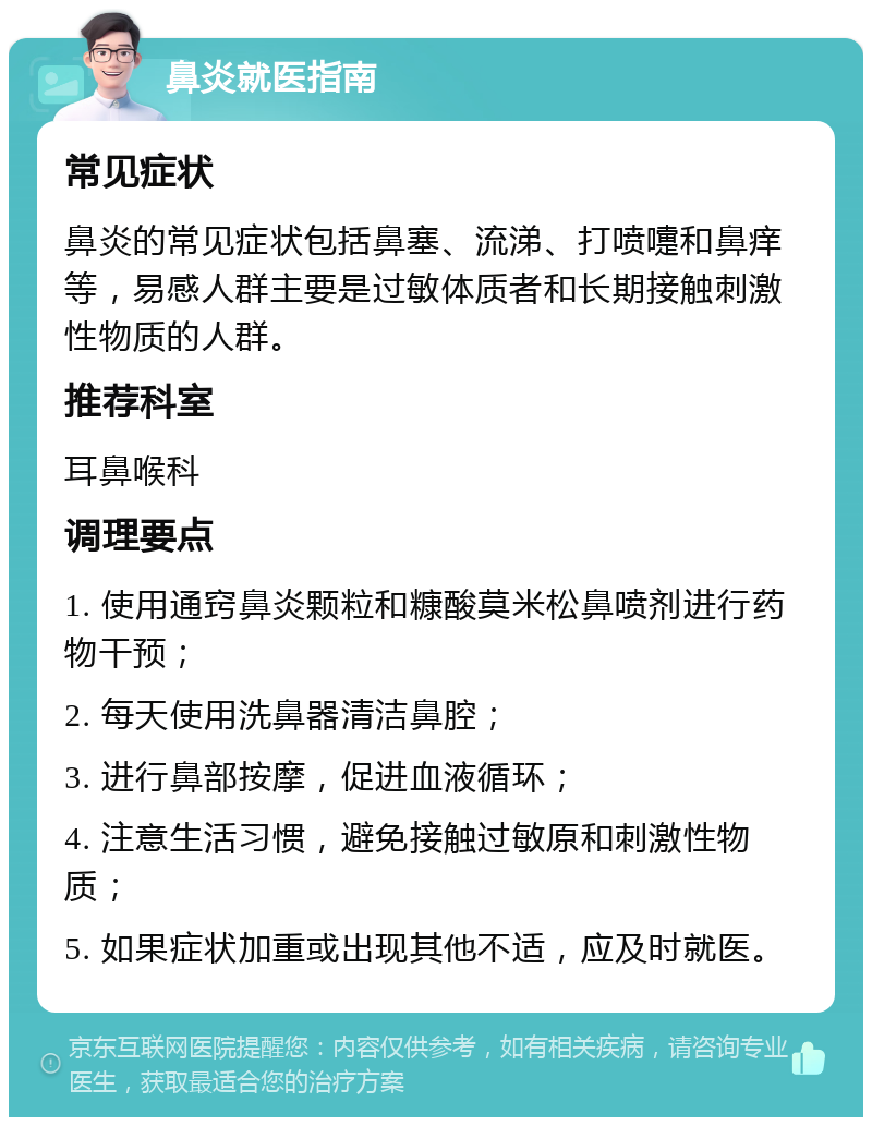 鼻炎就医指南 常见症状 鼻炎的常见症状包括鼻塞、流涕、打喷嚏和鼻痒等，易感人群主要是过敏体质者和长期接触刺激性物质的人群。 推荐科室 耳鼻喉科 调理要点 1. 使用通窍鼻炎颗粒和糠酸莫米松鼻喷剂进行药物干预； 2. 每天使用洗鼻器清洁鼻腔； 3. 进行鼻部按摩，促进血液循环； 4. 注意生活习惯，避免接触过敏原和刺激性物质； 5. 如果症状加重或出现其他不适，应及时就医。