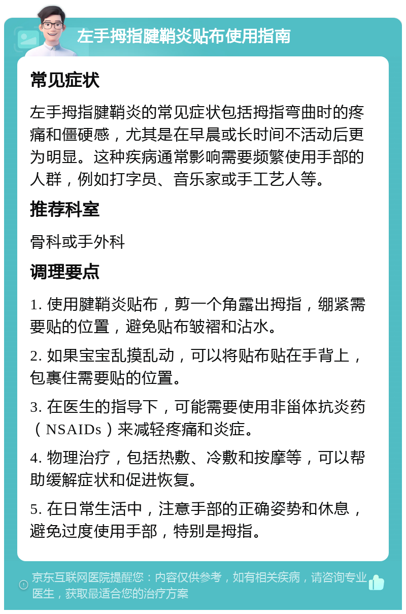 左手拇指腱鞘炎贴布使用指南 常见症状 左手拇指腱鞘炎的常见症状包括拇指弯曲时的疼痛和僵硬感，尤其是在早晨或长时间不活动后更为明显。这种疾病通常影响需要频繁使用手部的人群，例如打字员、音乐家或手工艺人等。 推荐科室 骨科或手外科 调理要点 1. 使用腱鞘炎贴布，剪一个角露出拇指，绷紧需要贴的位置，避免贴布皱褶和沾水。 2. 如果宝宝乱摸乱动，可以将贴布贴在手背上，包裹住需要贴的位置。 3. 在医生的指导下，可能需要使用非甾体抗炎药（NSAIDs）来减轻疼痛和炎症。 4. 物理治疗，包括热敷、冷敷和按摩等，可以帮助缓解症状和促进恢复。 5. 在日常生活中，注意手部的正确姿势和休息，避免过度使用手部，特别是拇指。